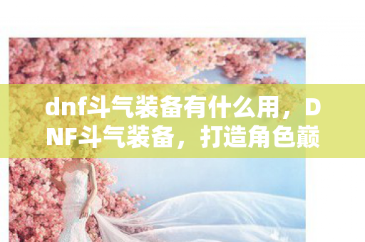 dnf斗气装备有什么用,DNF斗气装备,打造角色巅峰的必备神器 dnf斗气装备有什么用,DNF斗气装备,打造角色巅峰的必备神器
