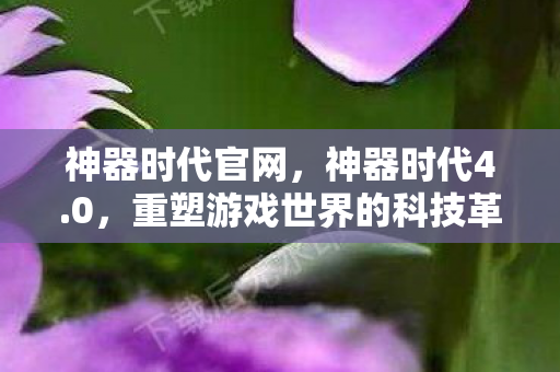 神器时代官网,神器时代4.0,重塑游戏世界的科技革命 神器时代官网,神器时代4.0,重塑游戏世界的科技革命