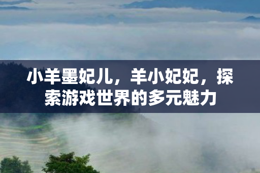 小羊墨妃儿,羊小妃妃,探索游戏世界的多元魅力 小羊墨妃儿,羊小妃妃,探索游戏世界的多元魅力
