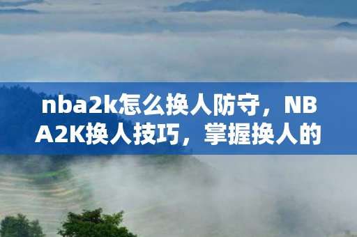 nba2k怎么换人防守,NBA2K换人技巧,掌握换人的时机与策略 nba2k怎么换人防守,NBA2K换人技巧,掌握换人的时机与策略