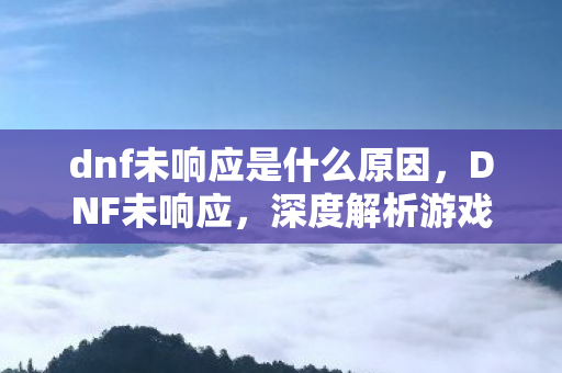 dnf未响应是什么原因，DNF未响应，深度解析游戏卡顿与性能优化