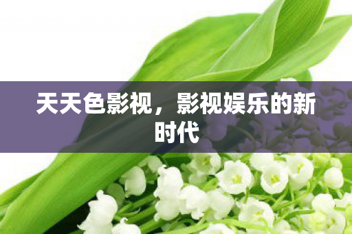 天天色影视,影视娱乐的新时代 天天色影视,影视娱乐的新时代