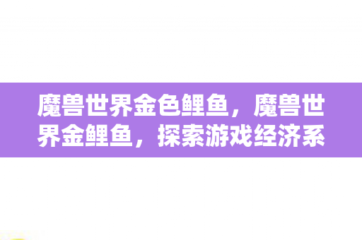 魔兽世界金色鲤鱼,魔兽世界金鲤鱼,探索游戏经济系统的奥秘 魔兽世界金色鲤鱼,魔兽世界金鲤鱼,探索游戏经济系统的奥秘