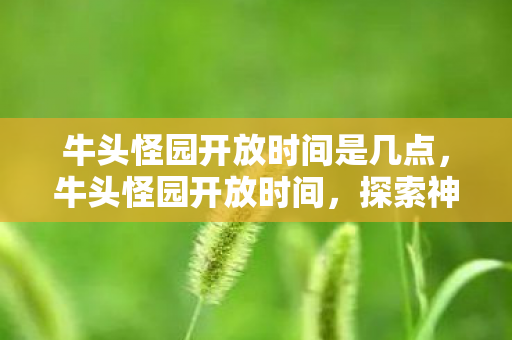 牛头怪园开放时间是几点,牛头怪园开放时间,探索神秘园地的奇妙之旅 牛头怪园开放时间是几点,牛头怪园开放时间,探索神秘园地的奇妙之旅