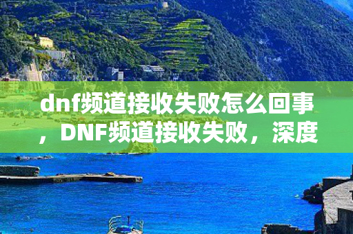 dnf频道接收失败怎么回事,DNF频道接收失败,深度解析与解决方案 dnf频道接收失败怎么回事,DNF频道接收失败,深度解析与解决方案