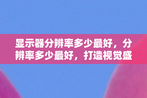 显示器分辨率多少最好,分辨率多少最好,打造视觉盛宴的终极指南 显示器分辨率多少最好,分辨率多少最好,打造视觉盛宴的终极指南