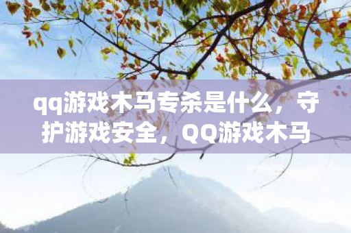 qq游戏木马专杀是什么,守护游戏安全,QQ游戏木马专杀工具全解析 qq游戏木马专杀是什么,守护游戏安全,QQ游戏木马专杀工具全解析