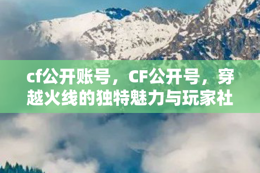 cf公开账号,CF公开号,穿越火线的独特魅力与玩家社区 cf公开账号,CF公开号,穿越火线的独特魅力与玩家社区