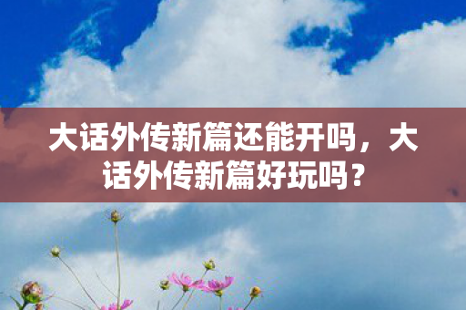 大话外传新篇还能开吗,大话外传新篇好玩吗? 大话外传新篇还能开吗,大话外传新篇好玩吗?