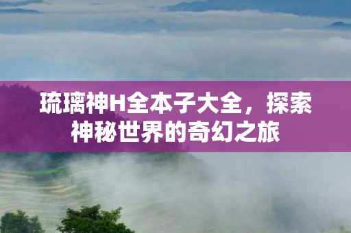 琉璃神H全本子大全，探索神秘世界的奇幻之旅