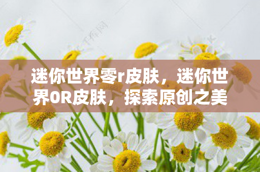 迷你世界零r皮肤,迷你世界0R皮肤,探索原创之美,尽享独特魅力 迷你世界零r皮肤,迷你世界0R皮肤,探索原创之美,尽享独特魅力