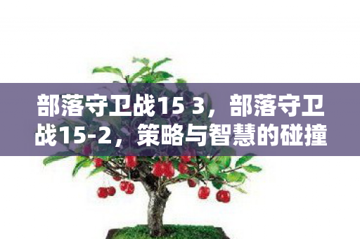 部落守卫战15 3,部落守卫战15-2,策略与智慧的碰撞 部落守卫战15 3,部落守卫战15-2,策略与智慧的碰撞