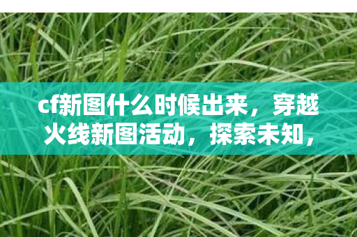 cf新图什么时候出来，穿越火线新图活动，探索未知，挑战极限