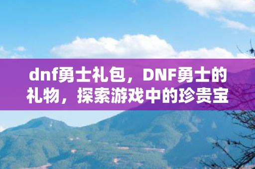 dnf勇士礼包,DNF勇士的礼物,探索游戏中的珍贵宝藏 dnf勇士礼包,DNF勇士的礼物,探索游戏中的珍贵宝藏