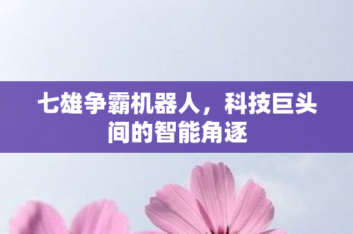 七雄争霸机器人,科技巨头间的智能角逐 七雄争霸机器人,科技巨头间的智能角逐