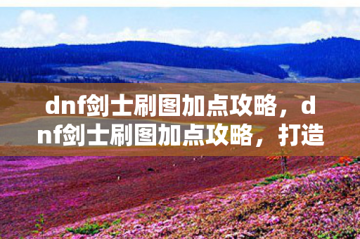 dnf剑士刷图加点攻略，dnf剑士刷图加点攻略，打造高效刷图体验