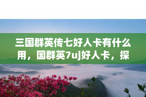 三国群英传七好人卡有什么用，国群英7uj好人卡，探索游戏世界的无限可能