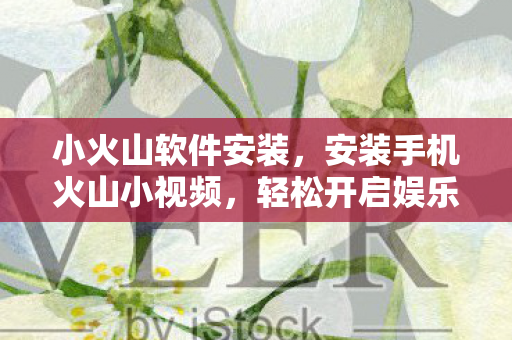 小火山软件安装，安装手机火山小视频，轻松开启娱乐新体验