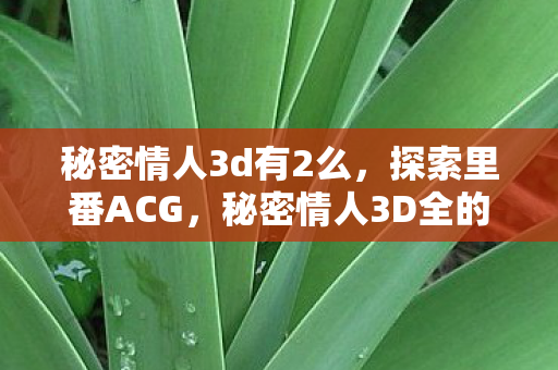 秘密情人3d有2么,探索里番ACG,秘密情人3D全的魅力 秘密情人3d有2么,探索里番ACG,秘密情人3D全的魅力