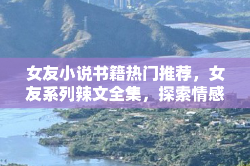 女友小说书籍热门推荐，女友系列辣文全集，探索情感与欲望的边界