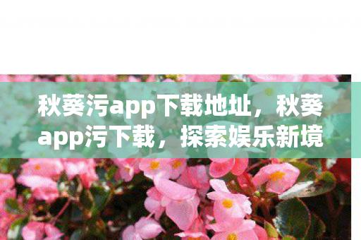 秋葵污app下载地址，秋葵app污下载，探索娱乐新境界