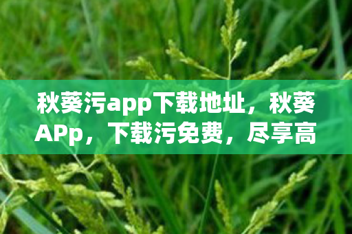 秋葵污app下载地址,秋葵APp,下载污免费,尽享高清娱乐新体验 秋葵污app下载地址,秋葵APp,下载污免费,尽享高清娱乐新体验
