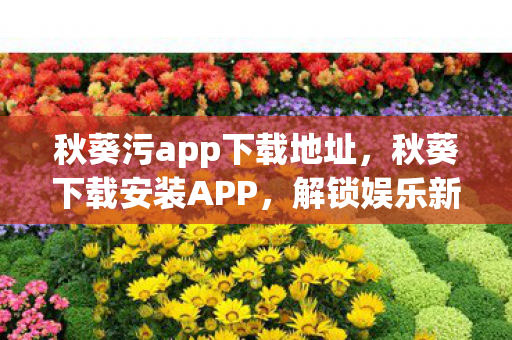 秋葵污app下载地址，秋葵下载安装APP，解锁娱乐新体验