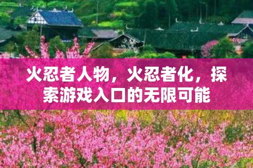火忍者人物,火忍者化,探索游戏入口的无限可能 火忍者人物,火忍者化,探索游戏入口的无限可能