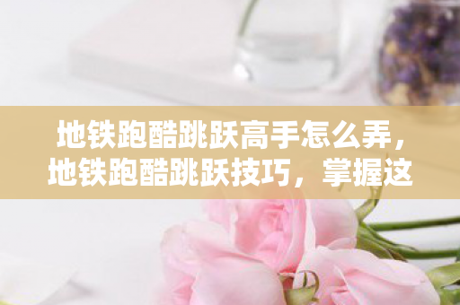 地铁跑酷跳跃高手怎么弄，地铁跑酷跳跃技巧，掌握这些技巧，让你在赛道上如虎添翼