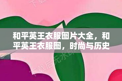 和平英王衣服图片大全,和平英王衣服图,时尚与历史的碰撞 和平英王衣服图片大全,和平英王衣服图,时尚与历史的碰撞