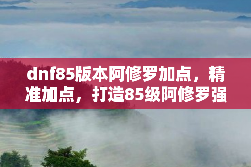 dnf85版本阿修罗加点，精准加点，打造85级阿修罗强者之路