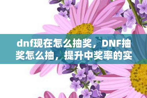 dnf现在怎么抽奖，DNF抽奖怎么抽，提升中奖率的实用技巧