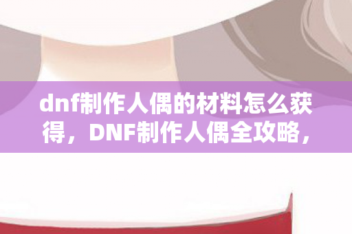 dnf制作人偶的材料怎么获得，DNF制作人偶全攻略，打造独一无二的角色