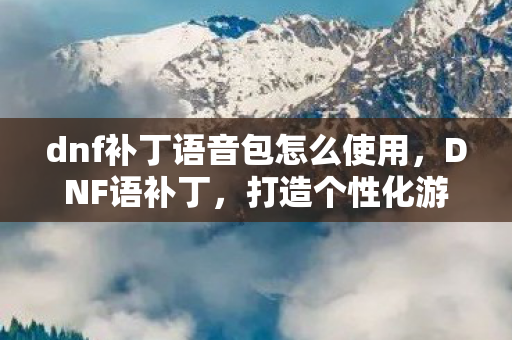 dnf补丁语音包怎么使用,DNF语补丁,打造个性化游戏体验 dnf补丁语音包怎么使用,DNF语补丁,打造个性化游戏体验