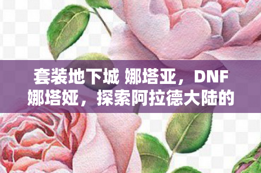 套装地下城 娜塔亚,DNF娜塔娅,探索阿拉德大陆的神秘之旅 套装地下城 娜塔亚,DNF娜塔娅,探索阿拉德大陆的神秘之旅
