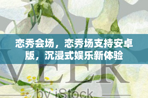 恋秀会场，恋秀场支持安卓版，沉浸式娱乐新体验