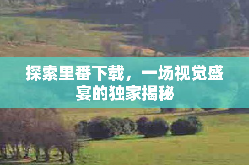 探索里番下载，一场视觉盛宴的独家揭秘