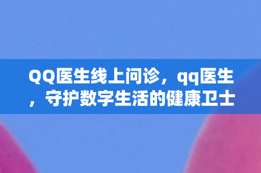 QQ医生线上问诊，qq医生，守护数字生活的健康卫士