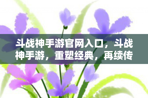 斗战神手游官网入口，斗战神手游，重塑经典，再续传奇