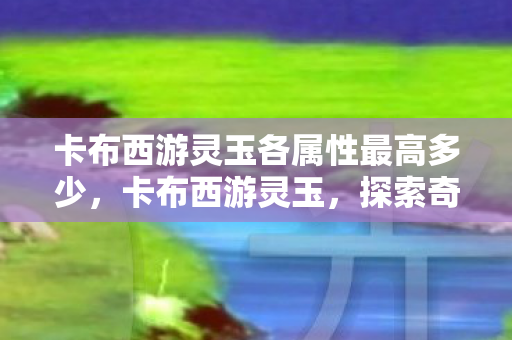 卡布西游灵玉各属性最高多少，卡布西游灵玉，探索奇幻世界的珍贵宝藏