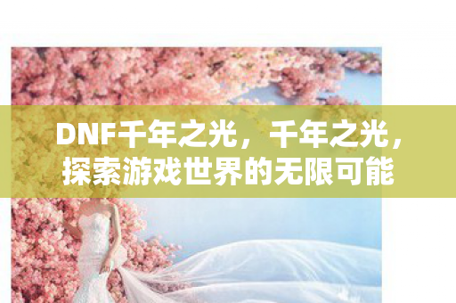 DNF千年之光，千年之光，探索游戏世界的无限可能