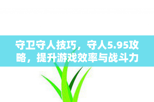 守卫守人技巧，守人5.95攻略，提升游戏效率与战斗力的全面指南