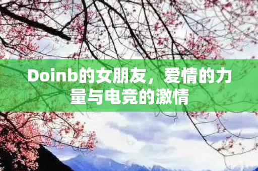 Doinb的女朋友,爱情的力量与电竞的激情 Doinb的女朋友,爱情的力量与电竞的激情