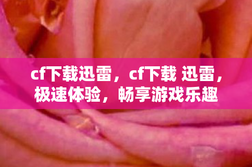cf下载迅雷，cf下载 迅雷，极速体验，畅享游戏乐趣