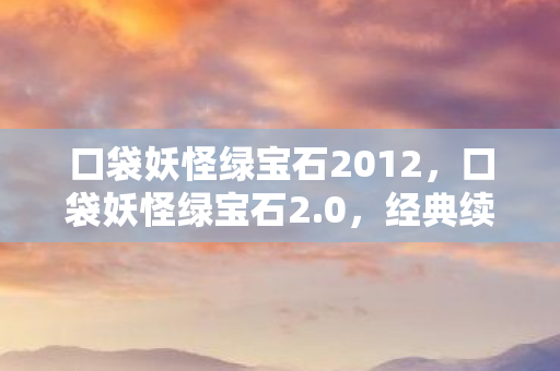 口袋妖怪绿宝石2012，口袋妖怪绿宝石2.0，经典续作的魅力与探索之旅