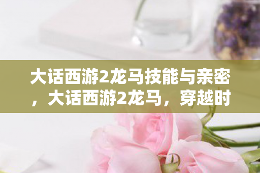 大话西游2龙马技能与亲密,大话西游2龙马,穿越时空的奇幻之旅 大话西游2龙马技能与亲密,大话西游2龙马,穿越时空的奇幻之旅