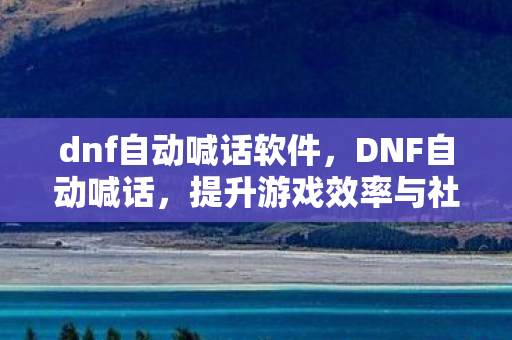 dnf自动喊话软件，DNF自动喊话，提升游戏效率与社交互动的利器