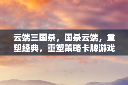 云端三国杀，国杀云端，重塑经典，重塑策略卡牌游戏的未来