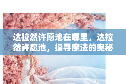 达拉然许愿池在哪里，达拉然许愿池，探寻魔法的奥秘与奇迹