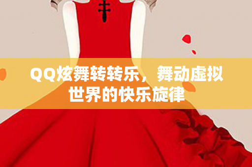 QQ炫舞转转乐,舞动虚拟世界的快乐旋律 QQ炫舞转转乐,舞动虚拟世界的快乐旋律